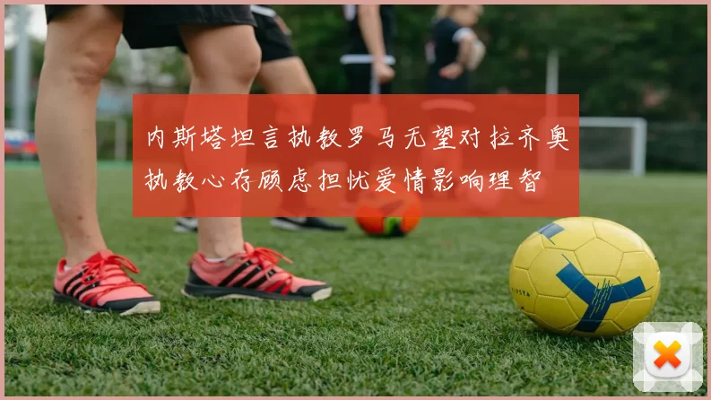 内斯塔坦言执教罗马无望对拉齐奥执教心存顾虑担忧爱情影响理智