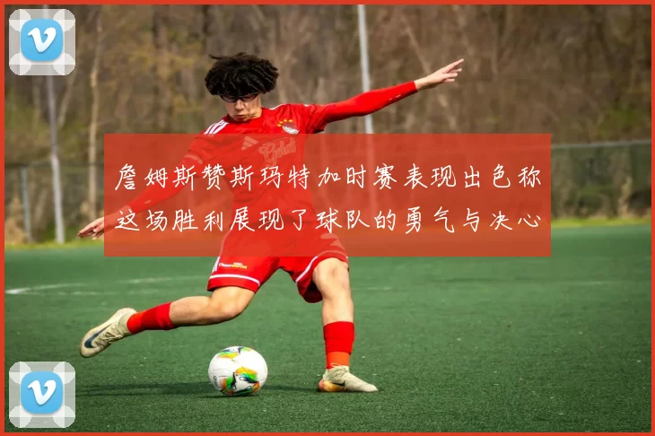 詹姆斯赞斯玛特加时赛表现出色称这场胜利展现了球队的勇气与决心