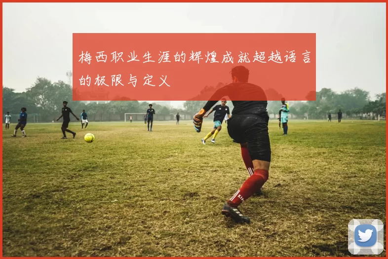 梅西职业生涯的辉煌成就超越语言的极限与定义