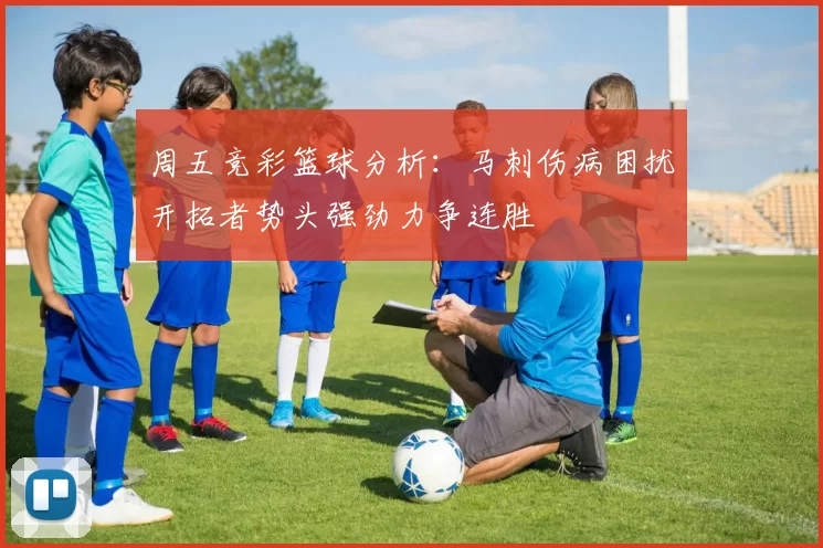 周五竞彩篮球分析：马刺伤病困扰开拓者势头强劲力争连胜