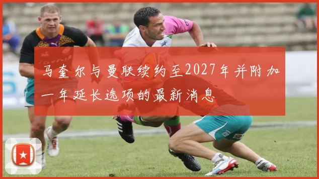 马奎尔与曼联续约至2027年并附加一年延长选项的最新消息