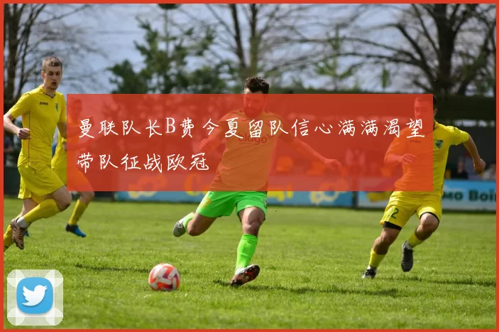 曼联队长B费今夏留队信心满满渴望带队征战欧冠
