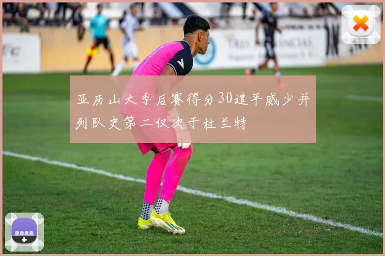 亚历山大季后赛得分30追平威少并列队史第二仅次于杜兰特