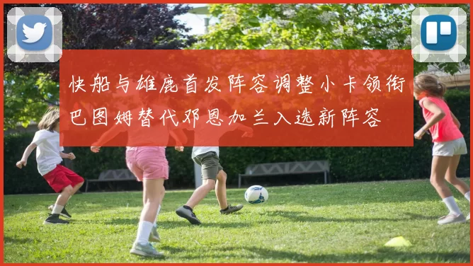 快船与雄鹿首发阵容调整小卡领衔巴图姆替代邓恩加兰入选新阵容