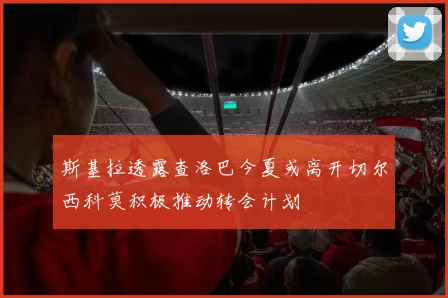 斯基拉透露查洛巴今夏或离开切尔西科莫积极推动转会计划