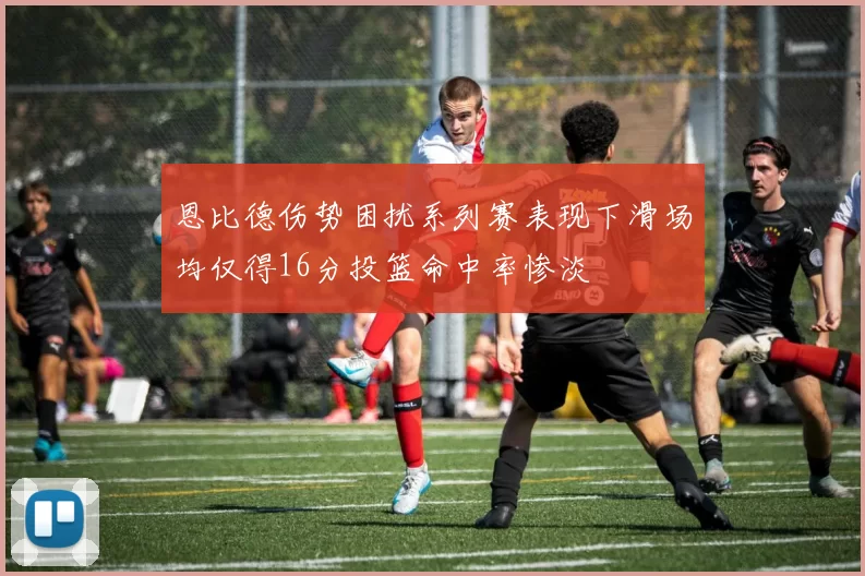 恩比德伤势困扰系列赛表现下滑场均仅得16分投篮命中率惨淡