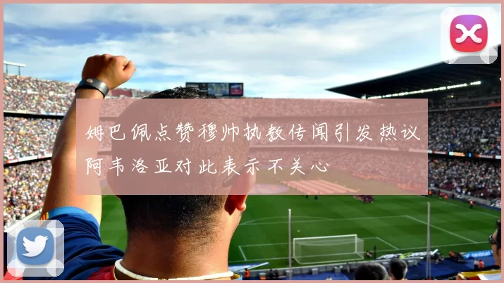 姆巴佩点赞穆帅执教传闻引发热议阿韦洛亚对此表示不关心