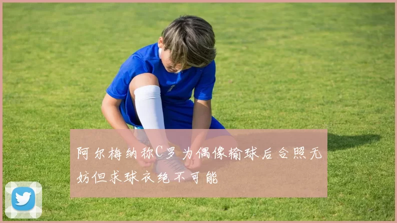 阿尔梅纳称C罗为偶像输球后合照无妨但求球衣绝不可能