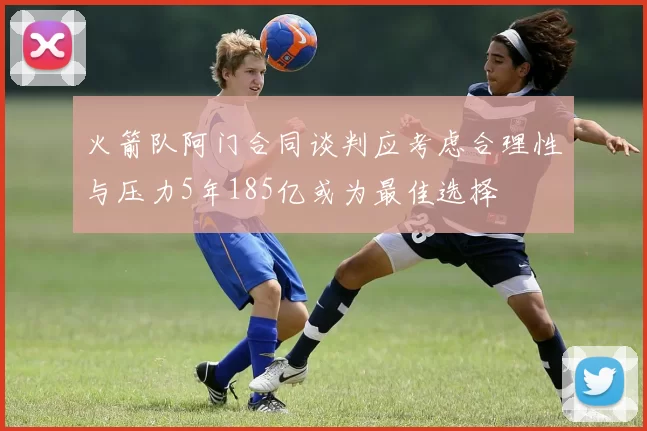 火箭队阿门合同谈判应考虑合理性与压力5年185亿或为最佳选择